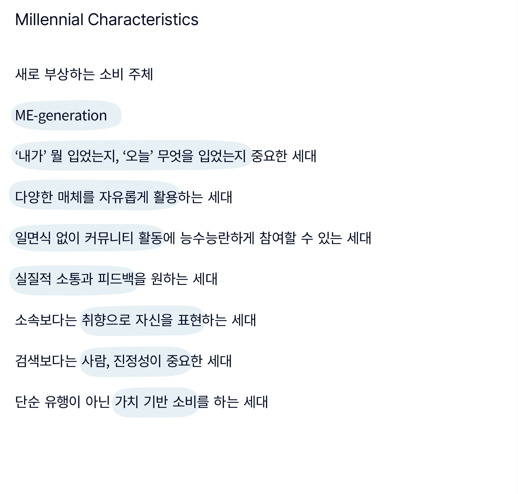 Millennial Characteristics - 새로 부상하는 소비 주체 / ME-generation / ‘내가’ 뭘 입었는지, ‘오늘’ 무엇을 입었는지 중요한 세대 / 다양한 매체를 자유롭게 활용하는 세대 / 일면식 없이 커뮤니티 활동에 능수능란하게 참여할 수 있는 세대 / 실질적 소통과 피드백을 원하는 세대 / 소속보다는 취향으로 자신을 표현하는 세대 / 검색보다는 사람, 진정성이 중요한 세대 / 단순 유행이 아닌 가치 기반 소비를 하는 세대