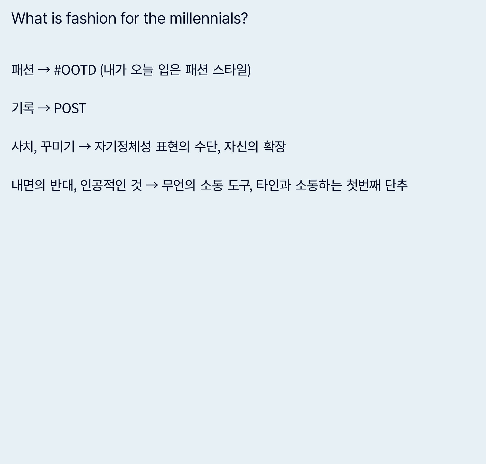 What is fashion for the millennials? - 패션 → #OOTD (내가 오늘 입은 패션 스타일) 기록 → POST / 사치, 꾸미기 → 자기정체성 표현의 수단, 자신의 확장 / 내면의 반대, 인공적인 것 → 무언의 소통 도구, 타인과 소통하는 첫번째 단추