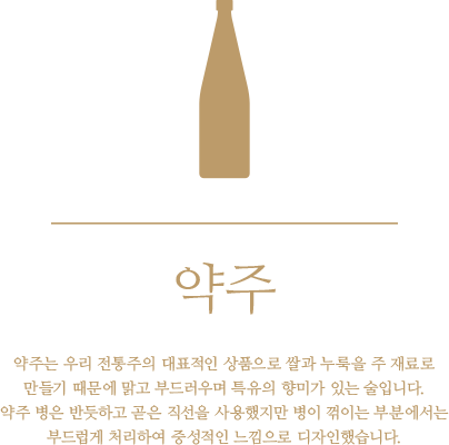 약주 - 약주는 우리 전통 주의 대표적인 상품으로 쌀과 누룩을 주 재료로 만들기 때문에 맑고 부드러우며 특유의 향미가 있는 술입니다. 약주 병은 반듯하고 곧은 직선을 사용했지만 병이 꺾이는 부분에서는 부드럽게 처리하여 중성적인 느낌으로 디자인했습니다.