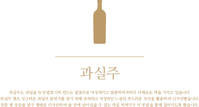 과실주 - 과실주는 과일을 숙성·발효시켜 만드는 발효주로 여성적이고 달콤하며저마다 다채로운 색을 가지고 있습니다. 과실주 병은 싱그러운 과일의 분위기를 담기 위해 유려하고 여성적인 느낌의 부드러운 곡선을 활용하여 디자인했습니다. 또한 병 상단을 반구 형태로 디자인하여 술 안에 남아있을 수 있는 과일 찌꺼기가 이 부분을 통해 걸러지도록 했습니다.