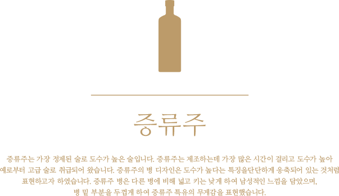 증류주 - 증류주는 가장 정제된 술로 도수가 높은 술입니다. 증류주는 제조하는데 가장 많은 시간이 걸리고 도수가 높아 예로부터 고급 술로 취급되어 왔습니다. 증류주의 병 디자인은 도수가 높다는 특징을단단하게 응축되어 있는 것처럼 표현하고자 하였습니다. 증류주 병은 다른 병에 비해 넓고 키는 낮게 하여 남성적인 느낌을 담았으며, 병 밑 부분을 두껍게 하여 증류주 특유의 무게감을 표현했습니다.