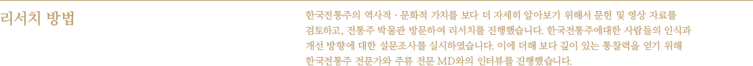 리서치 방법 : 한국전통주의 역사적 · 문화적 가치를 보다 더 자세히 알아보기 위해서 문헌 및 영상 자료를 검토하고, 전통주 박물관 방문하여 리서치를 진행했습니다. 한국전통주에 대한 사람들의 인식과 개선 방향에 대한 설문조사를 실시 하였습니다. 이에 더해 보다 깊이 있는 통찰력을 얻기 위해 한국전통주 전문가와 주류 전문 MD와의 인터뷰를 진행했습니다.