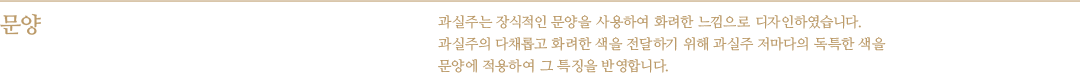 문양 - 과실주는 장식적인 문양을 사용하여 화려한 느낌으로 디자인하였습니다. 과실주의 다채롭고 화려한 색을 전달하기 위해 과실주 저마다의 독특한 색을 문양에 적용하여 그 특징을 반영합니다.