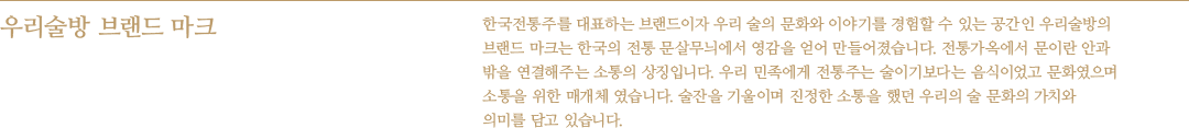 우리술방 브랜드 마크 - 한국전통주를 대표하는 브랜드이자 우리 술의 문화와 이야기를 경험할 수 있는 공간인 우리술방의 브랜드 마크는 한국의 전통 문살무늬에서 영감을 얻어 만들어졌습니다. 전통가옥에서 문이란 안과 밖을 연결해주는 소통의 상징입니다. 우리 민족에게 전통주는 술이기보다는 음식이었고 문화였으며 소통을 위한 매개체 였습니다. 술잔을 기울이며 진정한 소통을 했던 우리의 술 문화의 가치와 의미를 담고 있습니다.
