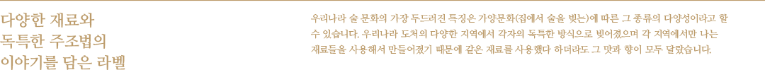 다양한 재료와 독특한 주조법의 이야기를 담은 라벨 - 우리나라 술 문화의 가장 두드러진 특징은 가양문화(집에서 술을 빚는)에 따른 그 종류의 다양성이라고 할 수 있습니다. 우리나라 도처의 다양한 지역에서 각자의 독특한 방식으로 빚어졌으며 각 지역에서만 나는 재료들을 사용해서 만들어졌기 때문에 같은 재료를 사용했다 하더라도 그 맛과 향이 모두 달랐습니다.