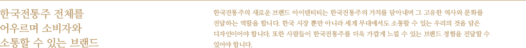 한국전통주 전체를 어우르며 소비자와 소통할 수 있는 브랜드 - 한국전통주의 새로운 브랜드 아이덴티티는 한국전통주의 가치를 담아내며 그 고유한 역사와 문화를 전달하는 역할을 합니다. 한국 시장 뿐만 아니라 세계 무대에서도 소통할 수 있는 우리의 것을 담은 디자인이어야 합니다. 또한 사람들이 한국전통주를 더욱 가깝게 느낄 수 있는 브랜드 경험을 전달할 수 있어야 합니다.
