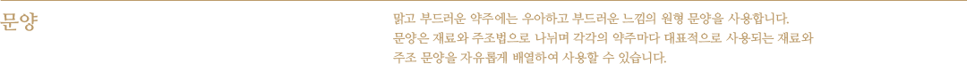 문양 - 맑고 부드러운 약주에는 우아하고 부드러운 느낌의 원형 문양을 사용합니다. 문양은 재료와 주조법으로 나뉘며 각각의 약주마다 대표적으로 사용되는 재료와 주조 문양을 자유롭게 배열하여 사용할 수 있습니다.