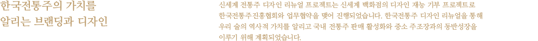 한국전통주의 가치를 알리는 브랜딩과 디자인 - 신세계 전통주 디자인 리뉴얼 프로젝트는 신세계 백화점의 디자인 재능 기부 프로젝트로 한국전통주진흥협회와 업무협약을 맺어 진행되었습니다. 한국전통주 디자인 리뉴얼을 통해 우리 술의 역사적 가치를 알리고 국내 전통주 판매 활성화와 중소 주조장과의 동반성장을 이루기 위해 계획되었습니다.
