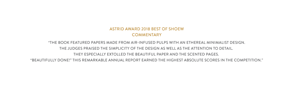 The award commentary “The book featured papers made from air-infused pulps with an ethereal minimalist design.The judges praised the simplicity of the design as well as the attention to detail. They especially extolled the beautiful paper and the scented pages. “Beautifully done!” This remarkable annual report earned the highest absolute scores in the competition.”