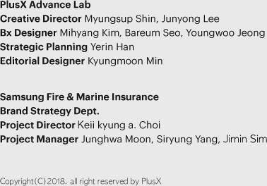 PlusX Advance Lab - Creative Director : Myungsup Shin, Junyong Lee / Bx Designer : Mihyang Kim, Bareum Seo, Youngwoo Jeong / Strategic Planning : Yerin Han / Editorial Designer : Kyungmoon Min | Samsung Fire & Marine Insurance Brand Strategy Dept. - Project Director : Keii kyung a. Choi / Project Manager : Junghwa Moon, Siryung Yang, Jimin Sim | Copyright(C)2018. all right reserved by PlusX