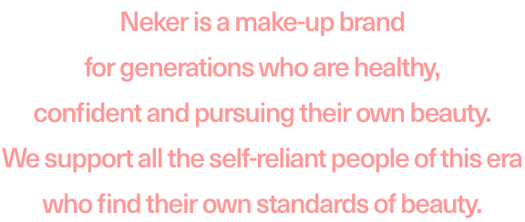 Neker is a make-up brand for generations who are healthy, confident and pursuing their own beauty. We support all the self-reliant people of this era who find their own tandards of beauty.