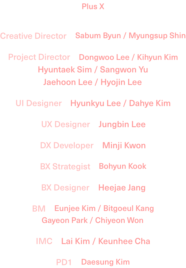 PLUS X Creative Director:Sabum Byun,Myungsup Shin/Project Director:Dongwoo Lee,Kihyun Kim,Hyuntaek Sim,Sangwon Yu,Jaehoon Lee,Hyojin Lee/UI Designer:Hyunkyu Lee,Dahye Kim/UX Designer:Jungbin Lee/DX Developer:Minji Kwon/BX Strategist:Bohyun Kook/BX Designer:Heejae Jang/BM:Eunjee Kim,Bitgoeul Kang,Gayeon Park,Chiyeong Won/IMC:Lai Kim,Keunhee Cha/PD1:Daesung Kim
